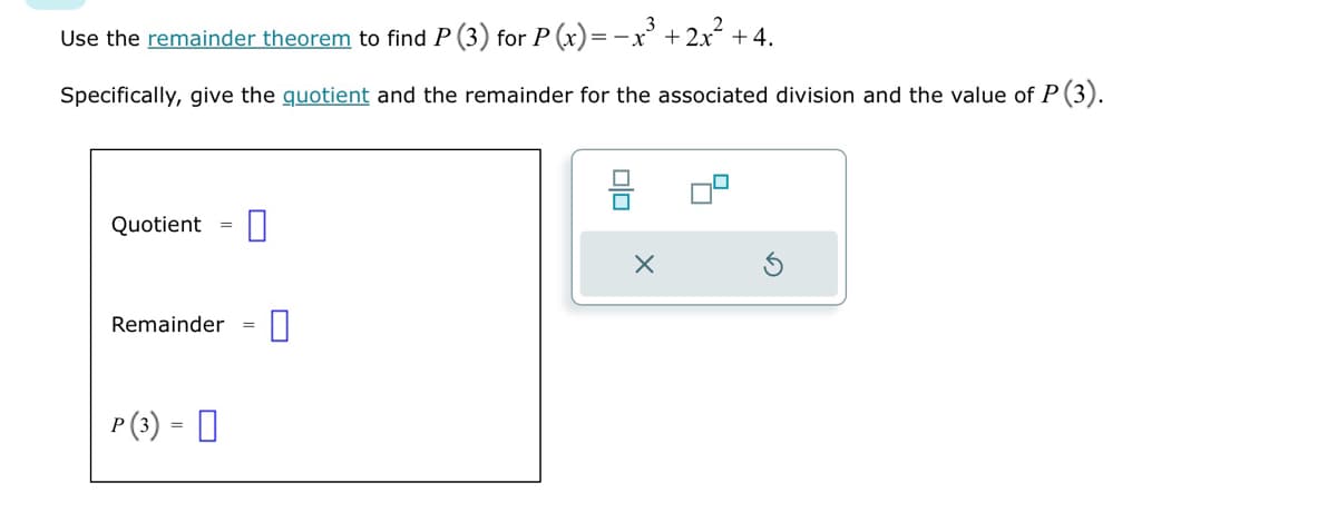 Use the remainder theorem to find P (3) for P(x) = -x³ + 2x² +4.
Specifically, give the quotient and the remainder for the associated division and the value of P (3).
Quotient =
Remainder
=
P (3) = ☐
☐
☐
=