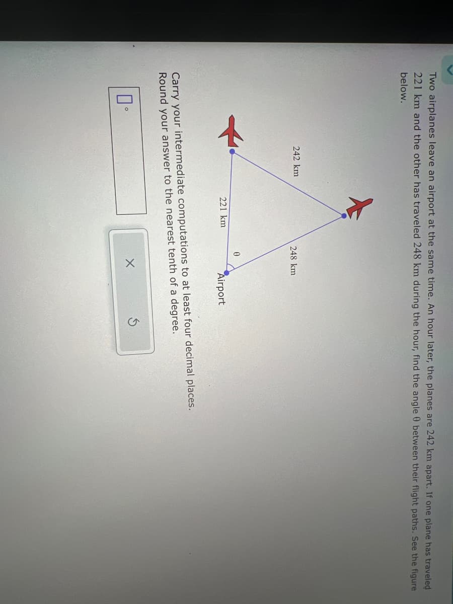 Two airplanes leave an airport at the same time. An hour later, the planes are 242 km apart. If one plane has traveled
221 km and the other has traveled 248 km during the hour, find the angle 0 between their flight paths. See the figure
below.
242 km
248 km
221 km
0
Airport
Carry your intermediate computations to at least four decimal places.
Round your answer to the nearest tenth of a degree.
X