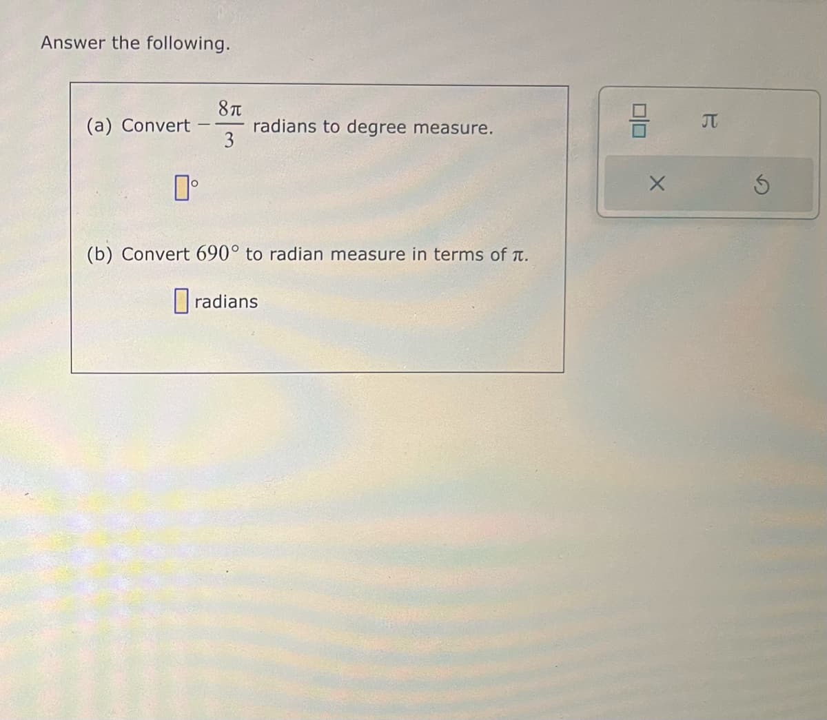 Answer the following.
(a) Convert
0°
8π
3
radians to degree measure.
(b) Convert 690° to radian measure in terms of .
radians
010
X
π
Ś