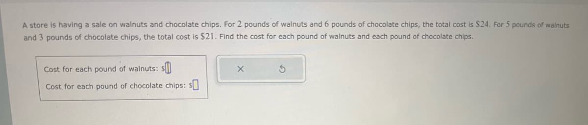 A store is having a sale on walnuts and chocolate chips. For 2 pounds of walnuts and 6 pounds of chocolate chips, the total cost is $24. For 5 pounds of walnuts
and 3 pounds of chocolate chips, the total cost is $21. Find the cost for each pound of walnuts and each pound of chocolate chips.
Cost for each pound of walnuts: s
Cost for each pound of chocolate chips: $0
X