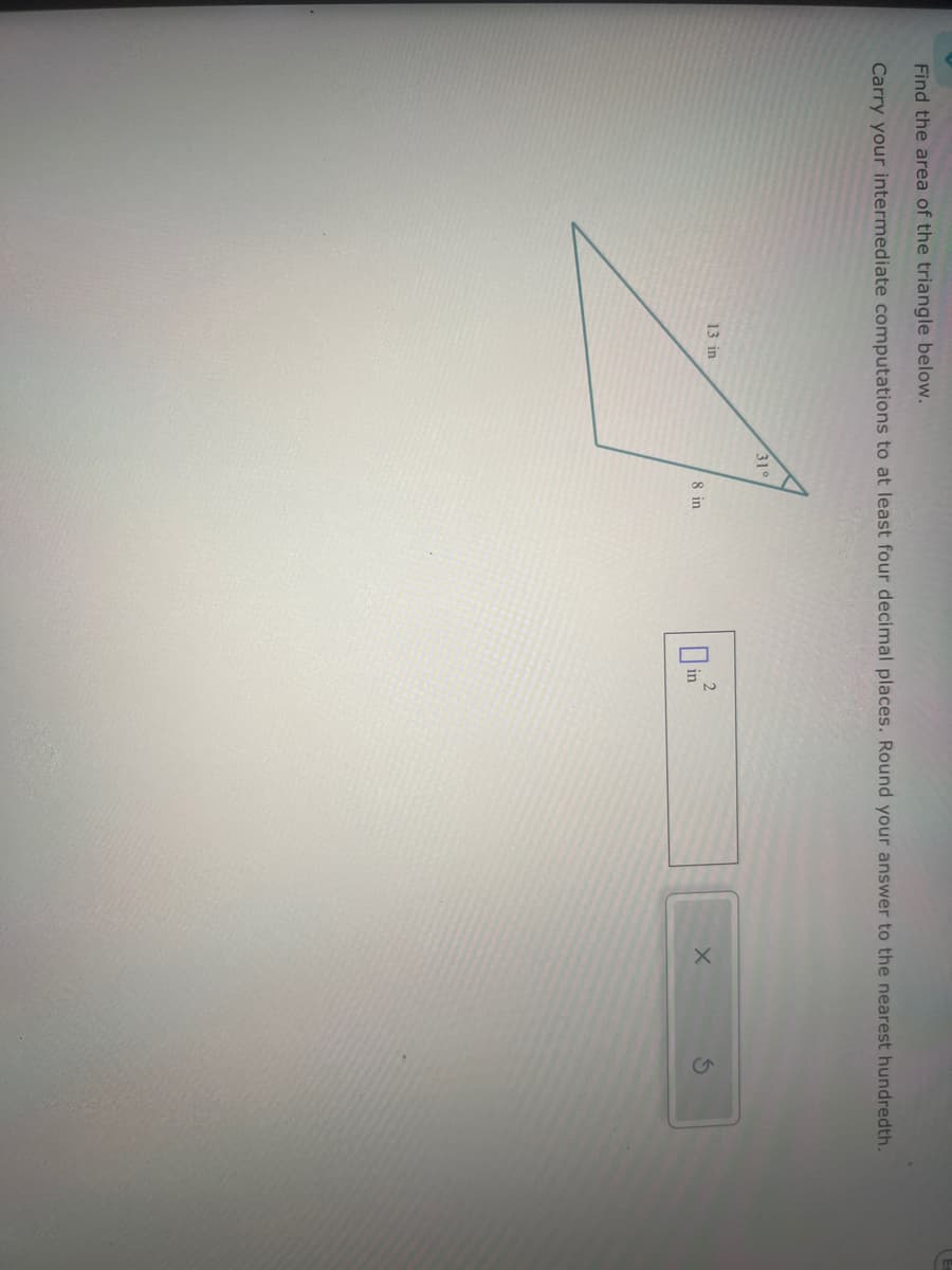 Find the area of the triangle below.
Carry your intermediate computations to at least four decimal places. Round your answer to the nearest hundredth.
13 in
31°
A
8 in
2
0 in²
X