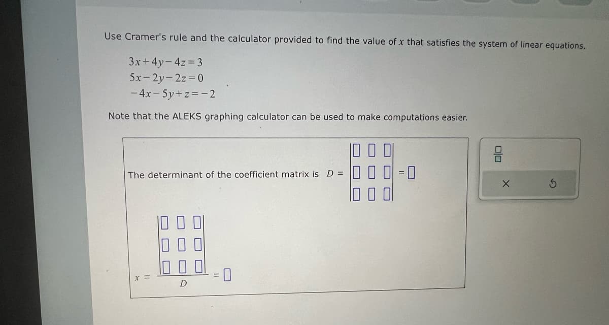 Use Cramer's rule and the calculator provided to find the value of x that satisfies the system of linear equations.
3x+4y=4z=3
5x-2y-2z=0
- 4x-5y+z=-2
Note that the ALEKS graphing calculator can be used to make computations easier.
The determinant of the coefficient matrix is D =
D
00
G