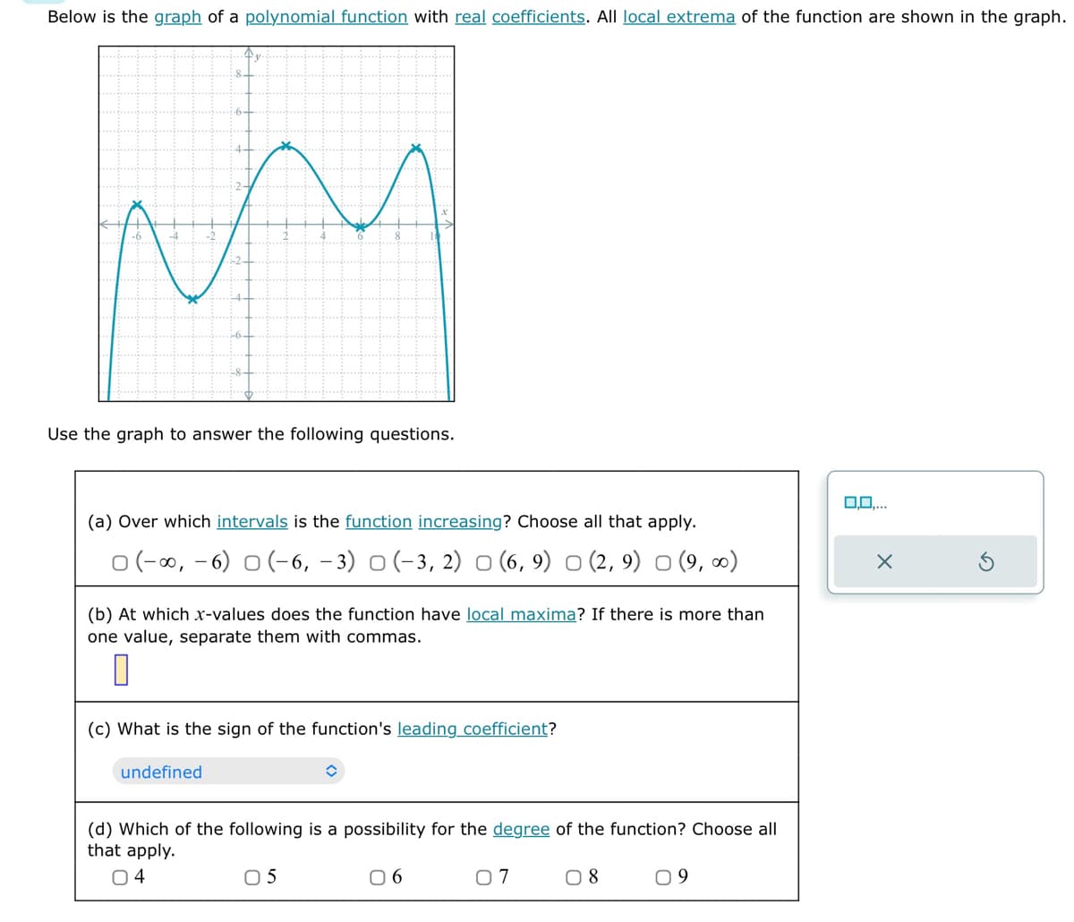 Below is the graph of a polynomial function with real coefficients. All local extrema of the function are shown in the graph.
Fr
Use the graph to answer the following questions.
(a) Over which intervals is the function increasing? Choose all that apply.
(-, -6) (-6, -3) (-3, 2) ○ (6,9) ○ (2, 9) (9,∞)
(b) At which x-values does the function have local maxima? If there is more than
one value, separate them with commas.
(c) What is the sign of the function's leading coefficient?
undefined
=
(d) Which of the following is a possibility for the degree of the function? Choose all
that apply.
04
05
06
07
☐ 8
09
0.0,...
✗