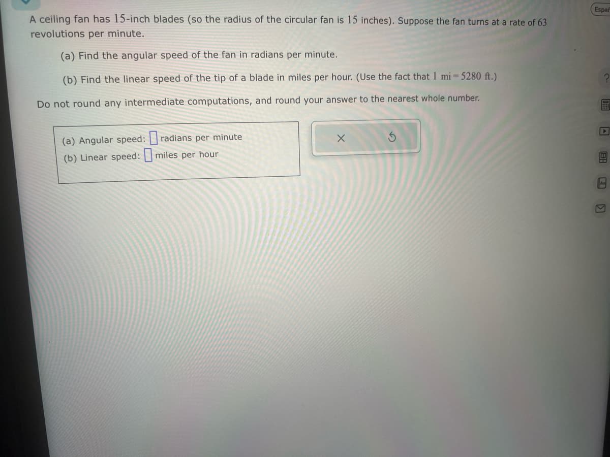 A ceiling fan has 15-inch blades (so the radius of the circular fan is 15 inches). Suppose the fan turns at a rate of 63
revolutions per minute.
(a) Find the angular speed of the fan in radians per minute.
(b) Find the linear speed of the tip of a blade in miles per hour. (Use the fact that I mi-5280 ft.)
Do not round any intermediate computations, and round your answer to the nearest whole number.
(a) Angular speed:
(b) Linear speed:
radians per minute
miles per hour
Españ