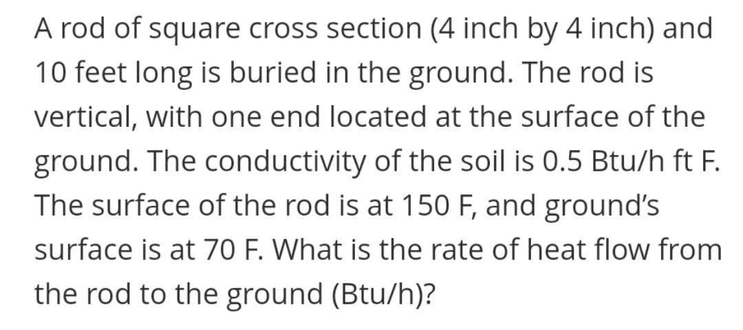 A rod of square cross section (4 inch by 4 inch) and
10 feet long is buried in the ground. The rod is
vertical, with one end located at the surface of the
ground. The conductivity of the soil is 0.5 Btu/h ft F.
The surface of the rod is at 150 F, and ground's
surface is at 70 F. What is the rate of heat flow from
the rod to the ground (Btu/h)?
