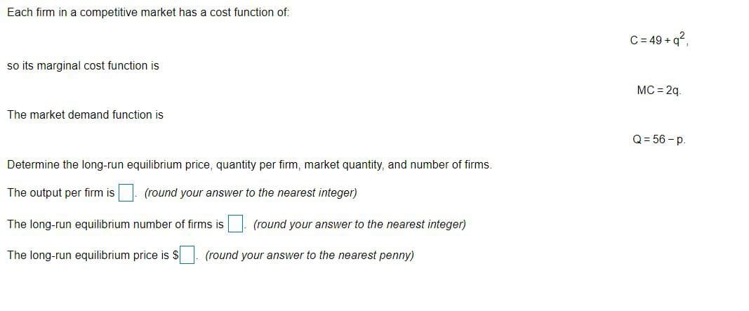 Each firm in a competitive market has a cost function of:
C= 49 + q?.
so its marginal cost function is
MC = 2q.
The market demand function is
Q = 56 -p.
Determine the long-run equilibrium price, quantity per firm, market quantity, and number of firms.
The output per firm is. (round your answer to the nearest integer)
The long-run equilibrium number of firms is (round your answer to the nearest integer)
The long-run equilibrium price is $. (round your answer to the nearest penny)
