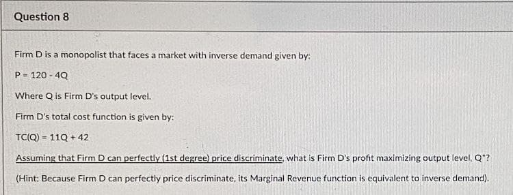 Question 8
Firm D is a monopolist that faces a market with inverse demand given by:
P = 120-4Q
Where Q is Firm D's output level.
Firm D's total cost function is given by:
TC(Q) = 11Q +42
Assuming that Firm D can perfectly (1st degree) price discriminate, what is Firm D's profit maximizing output level, Q*?
(Hint: Because Firm D can perfectly price discriminate, its Marginal Revenue function is equivalent to inverse demand).
