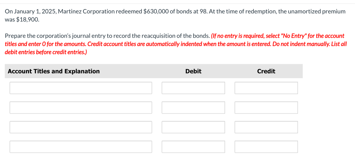 On January 1, 2025, Martinez Corporation redeemed $630,000 of bonds at 98. At the time of redemption, the unamortized premium
was $18,900.
Prepare the corporation's journal entry to record the reacquisition of the bonds. (If no entry is required, select "No Entry" for the account
titles and enter O for the amounts. Credit account titles are automatically indented when the amount is entered. Do not indent manually. List all
debit entries before credit entries.)
Account Titles and Explanation
Debit
Credit