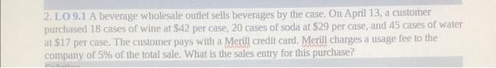 2. LO 9.1 A beverage wholesale outlet sells beverages by the case. On April 13, a customer
purchased 18 cases of wine at $42 per case, 20 cases of soda at $29 per case, and 45 cases of water
at $17 per case. The customer pays with a Merill credit card. Merill charges a usage fee to the
company of 5% of the total sale. What is the sales entry for this purchase?