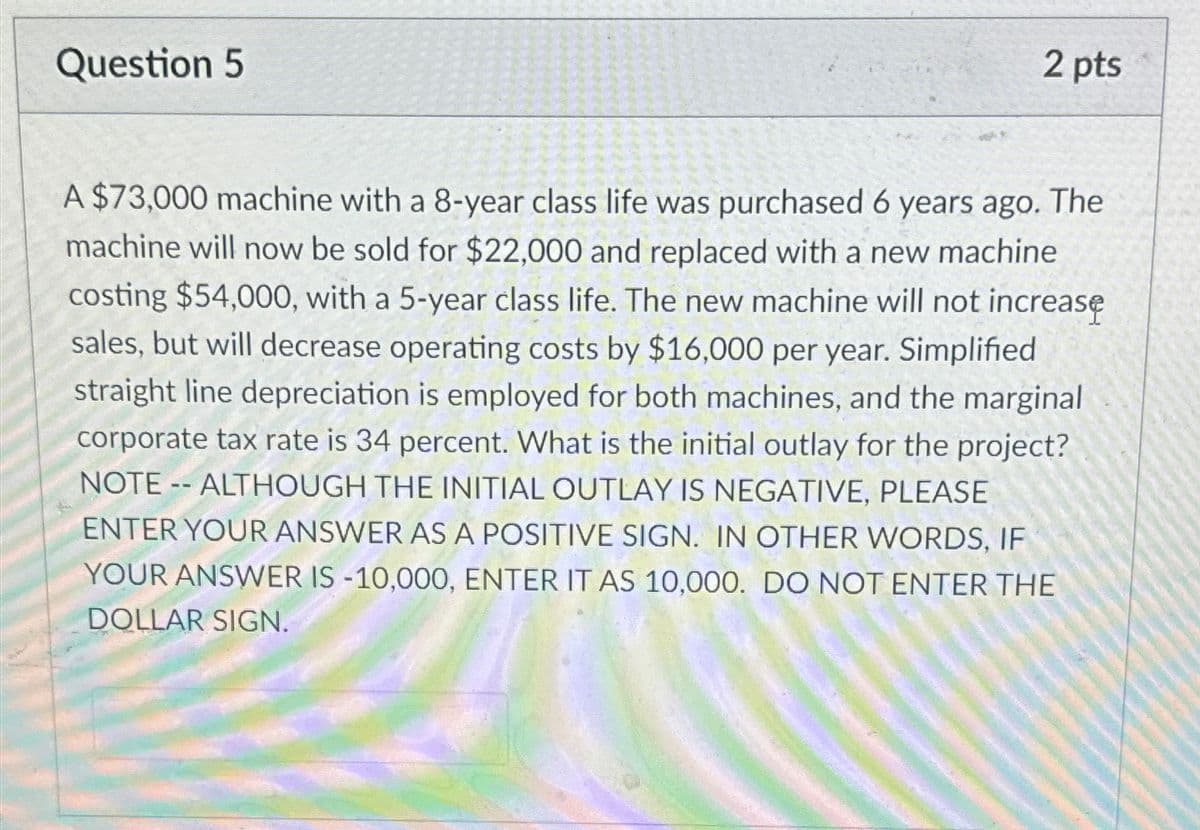 Question 5
2 pts
A $73,000 machine with a 8-year class life was purchased 6 years ago. The
machine will now be sold for $22,000 and replaced with a new machine
costing $54,000, with a 5-year class life. The new machine will not increase
sales, but will decrease operating costs by $16,000 per year. Simplified
straight line depreciation is employed for both machines, and the marginal
corporate tax rate is 34 percent. What is the initial outlay for the project?
NOTE-- ALTHOUGH THE INITIAL OUTLAY IS NEGATIVE, PLEASE
ENTER YOUR ANSWER AS A POSITIVE SIGN. IN OTHER WORDS, IF
YOUR ANSWER IS -10,000, ENTER IT AS 10,000. DO NOT ENTER THE
DOLLAR SIGN.