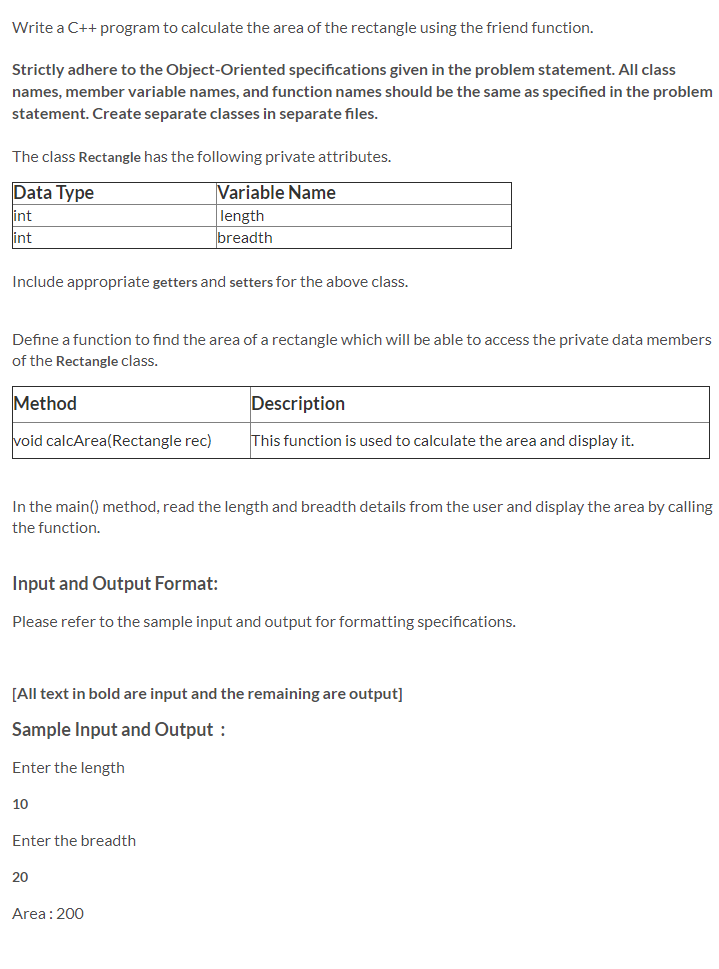 Write a C++ program to calculate the area of the rectangle using the friend function.
Strictly adhere to the Object-Oriented specifications given in the problem statement. All class
names, member variable names, and function names should be the same as specified in the problem
statement. Create separate classes in separate files.
The class Rectangle has the following private attributes.
Data Type
Variable Name
length
breadth
int
int
Include appropriate getters and setters for the above class.
Define a function to find the area of a rectangle which will be able to access the private data members
of the Rectangle class.
Method
Description
void calcArea(Rectangle rec)
This function is used to calculate the area and display it.
In the main() method, read the length and breadth details from the user and display the area by calling
the function.
Input and Output Format:
Please refer to the sample input and output for formatting specifications.
[All text in bold are input and the remaining are output]
Sample Input and Output :
Enter the length
10
Enter the breadth
20
Area: 200
