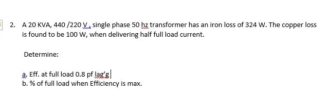 2. A 20 KVA, 440 /220 V, single phase 50 hz transformer has an iron loss of 324 W. The copper loss
is found to be 100 w, when delivering half full load current.
Determine:
a. Eff. at full load 0.8 pf lag'g
b. % of full load when Efficiency is max.

