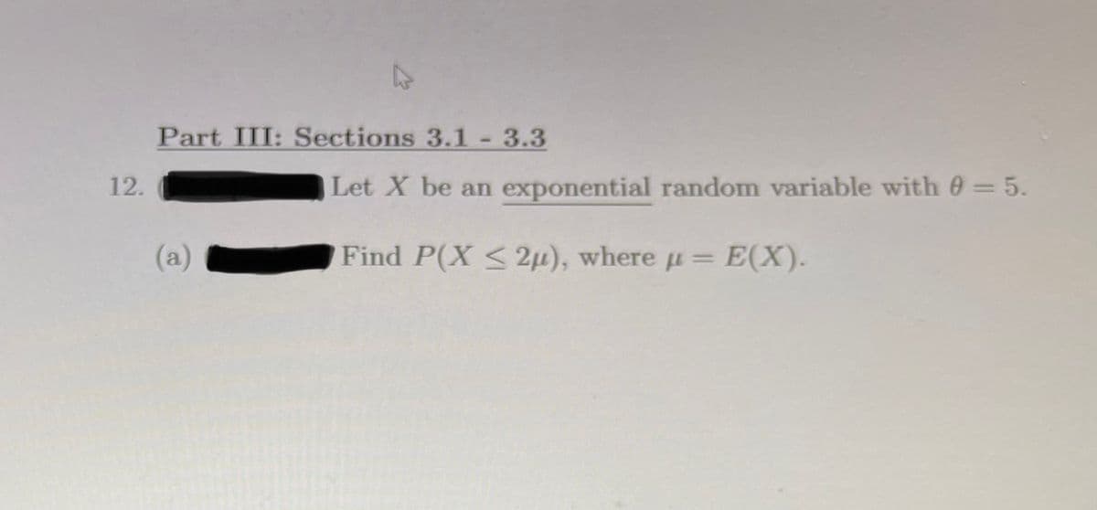 Part III: Sections 3.1-3.3
12.
Let X be an exponential random variable with 0 =5.
(a)
Find P(X <2µ), where u= E(X).
%3D
