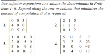 Use cofactor expansions to evaluate the determinants in Prob-
lems 1-6. Expand along the row or column that minimizes the
amount of computation that is required.
003
1. 400
210
2. 121
012
050
10
000
5 11 8 7
20 50
3-2
6 23
3.
4.
3698
0 0 0-3
40 10 7
0
4
017