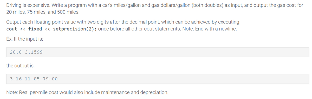 Driving is expensive. Write a program with a car's miles/gallon and gas dollars/gallon (both doubles) as input, and output the gas cost for
20 miles, 75 miles, and 500 miles.
Output each floating-point value with two digits after the decimal point, which can be achieved by executing
cout <« fixed <« setprecision(2); once before all other cout statements. Note: End with a newline.
Ex: If the input is:
20.0 3.1599
the output is:
3.16 11.85 79.00
Note: Real per-mile cost would also include maintenance and depreciation.
