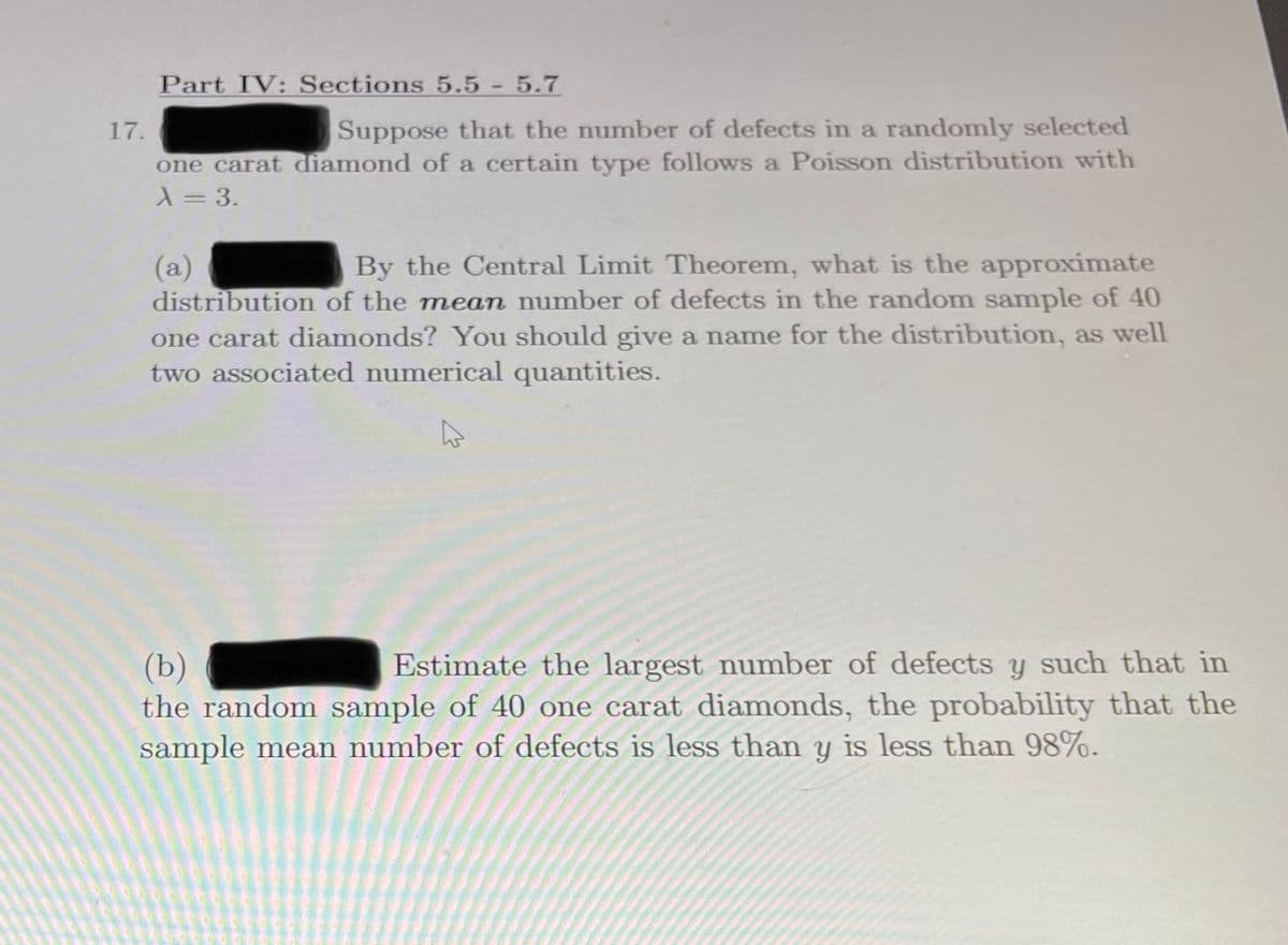 Part IV: Sections 5.5-5.7
17.
Suppose that the number of defects in a randomly selected
one carat diamond of a certain type follows a Poisson distribution with
X= 3.
By the Central Limit Theorem, what is the approximate
(a)
distribution of the mean number of defects in the random sample of 40
one carat diamonds? You should give a name for the distribution, as well
two associated numerical quantities.
(b)
the random sample of 40 one carat diamonds, the probability that the
sample mean number of defects is less than y is less than 98%.
Estimate the largest number of defects y such that in
