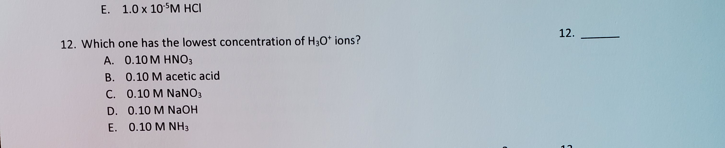 12. Which one has the lowest concentration of H3O* ions?
A. 0.10 M HNO3
B. 0.10 M acetic acid
C. 0.10 M NaNO3
D. 0.10 M NaOH
E. 0.10 M NH3
