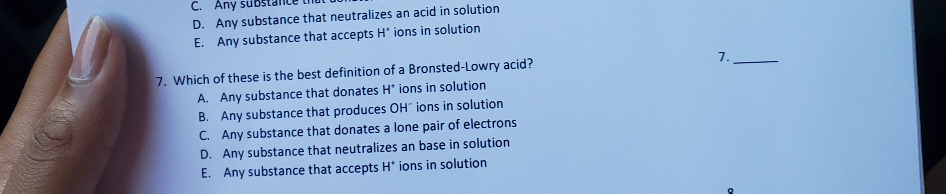 7. Which of these is the best definition of a Bronsted-Lowry acid?
A. Any substance that donates H* ions in solution
B. Any substance that produces OH¯ ions in solution
C. Any substance that donates a lone pair of electrons
D. Any substance that neutralizes an base in solution
E. Any substance that accepts H* ions in solution
