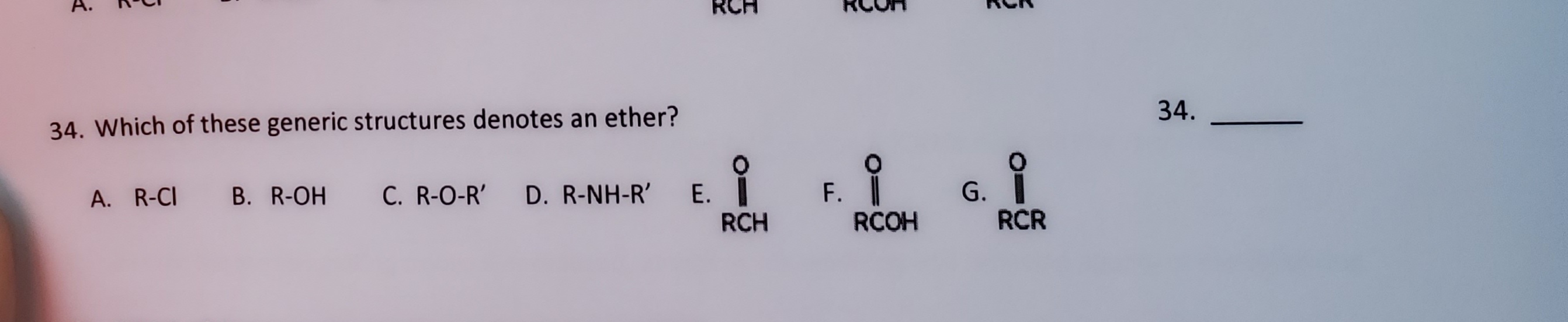 34. Which of these generic structures denotes an ether?
G.
RCR
В. R-OH
C. R-O-R'
E.
RCH
F.
A. R-CI
D. R-NH-R'
RCOH
