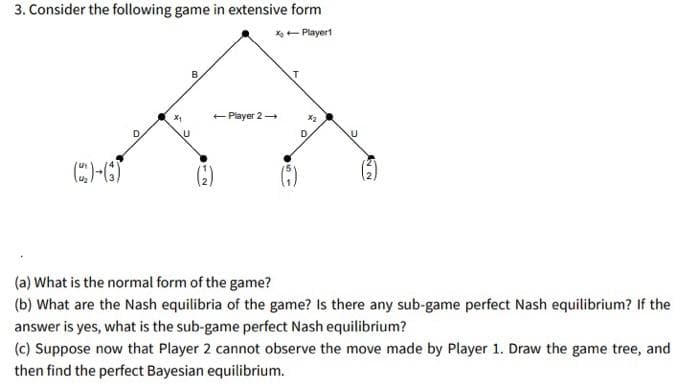 3. Consider the following game in extensive form
X- Playert
+ Player 2
()
(a) What is the normal form of the game?
(b) What are the Nash equilibria of the game? Is there any sub-game perfect Nash equilibrium? If the
answer is yes, what is the sub-game perfect Nash equilibrium?
(c) Suppose now that Player 2 cannot observe the move made by Player 1. Draw the game tree, and
then find the perfect Bayesian equilibrium.
