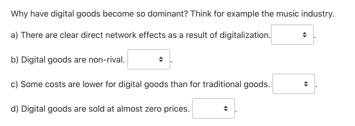 Why have digital goods become so dominant? Think for example the music industry.
a) There are clear direct network effects as a result of digitalization.
b) Digital goods are non-rival.
c) Some costs are lower for digital goods than for traditional goods.
d) Digital goods are sold at almost zero prices.
