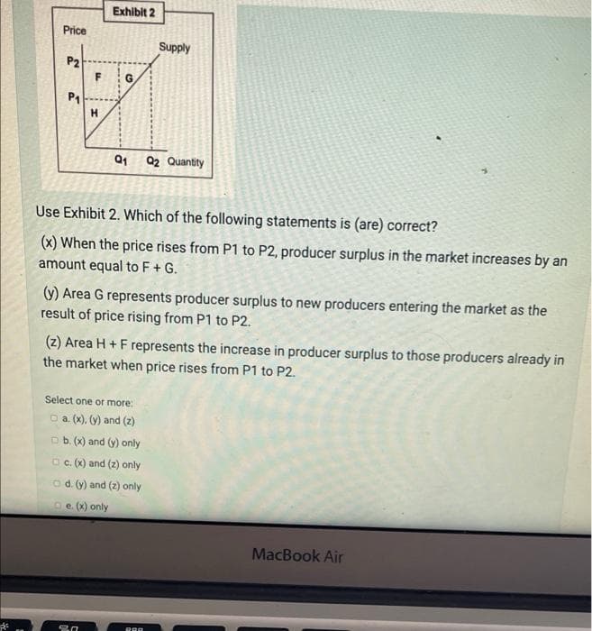 Exhibit 2
Price
Supply
P2
G.
P1
Q1 Q2 Quantity
Use Exhibit 2. Which of the following statements is (are) correct?
(x) When the price rises from P1 to P2, producer surplus in the market increases by an
amount equal to F+ G.
(y) Area G represents producer surplus to new producers entering the market as the
result of price rising from P1 to P2.
(z) Area H + F represents the increase in producer surplus to those producers already in
the market when price rises from P1 to P2.
Select one or more:
O a (x). (y) and (z)
O b. (x) and (y) only
OC. (x) and (z) only
od. (y) and (2) only
oe (x) only
MacBook Air
