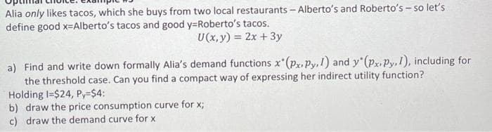Alia only likes tacos, which she buys from two local restaurants - Alberto's and Roberto's - so let's
define good x-Alberto's tacos and good y=Roberto's tacos.
U(x, y) = 2x +3y
a) Find and write down formally Alia's demand functions x'(px,Py,1) and y (px.Py, I), including for
the threshold case. Can you find a compact way of expressing her indirect utility function?
Holding I=$24, Py-$4:
b) draw the price consumption curve for x;
c) draw the demand curve for x
