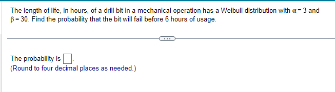 The length of life, in hours, of a drill bit in a mechanical operation has a Weibull distribution with a = 3 and
B = 30. Find the probability that the bit will fail before 6 hours of usage.
The probability is
(Round to four decimal places as needed.)