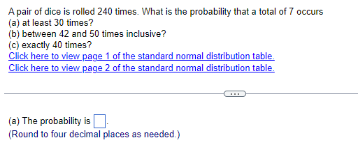 A pair of dice is rolled 240 times. What is the probability that a total of 7 occurs
(a) at least 30 times?
(b) between 42 and 50 times inclusive?
(c) exactly 40 times?
Click here to view page 1 of the standard normal distribution table.
Click here to view page 2 of the standard normal distribution table.
(a) The probability is
(Round to four decimal places as needed.)