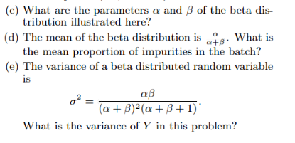 (c) What are the parameters a and 3 of the beta dis-
tribution illustrated here?
(d) The mean of the beta distribution is . What is
the mean proportion of impurities in the batch?
a+B
(e) The variance of a beta distributed random variable
is
αβ
= (a +3)²(a+3+1)*
What is the variance of Y in this problem?