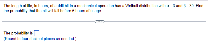 The length of life, in hours, of a drill bit in a mechanical operation has a Weibull distribution with a = 3 and B = 30. Find
the probability that the bit will fail before 6 hours of usage.
The probability is
(Round to four decimal places as needed.)