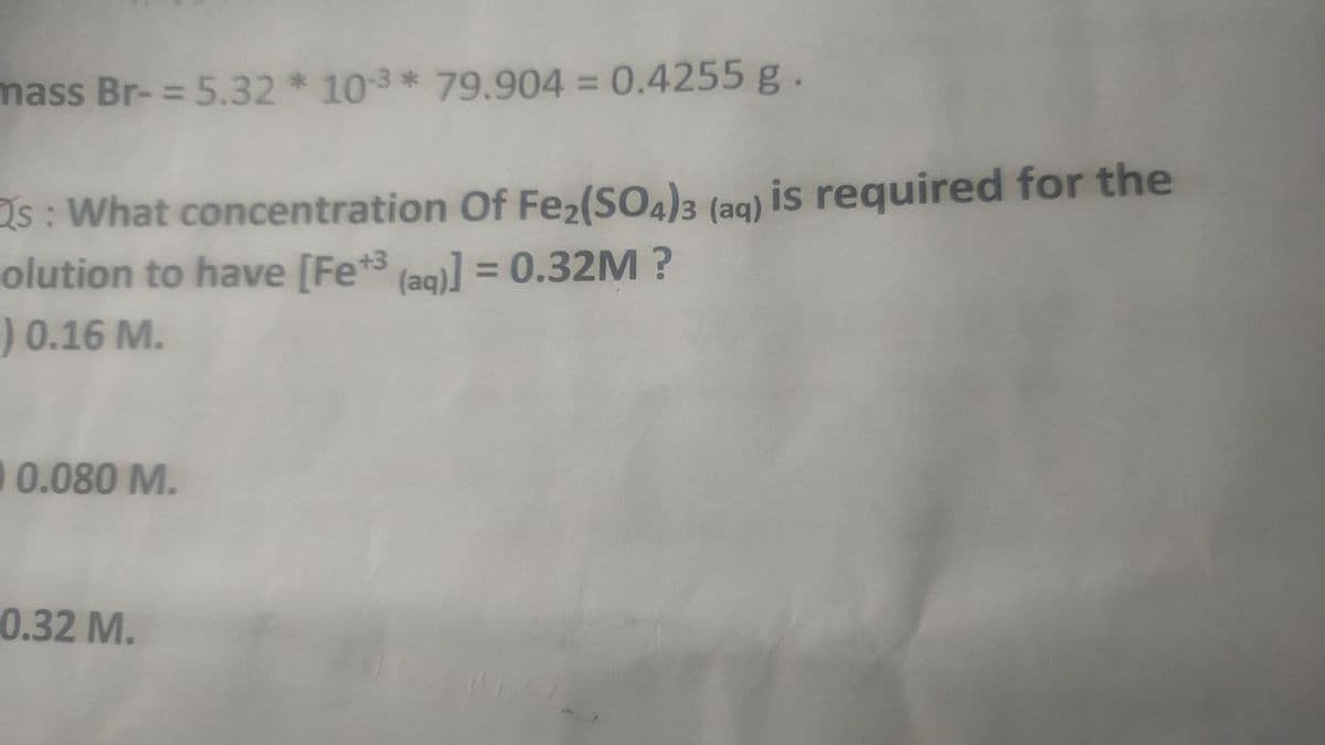mass Br- = 5.32 * 103* 79.904 = 0.4255 g.
Os : What concentration Of Fez(SO4)3 (aq) is required for the
olution to have [Fe*3 lag)] = 0.32M ?
) 0.16 M.
%3D
0.080 M.
0.32 M.
