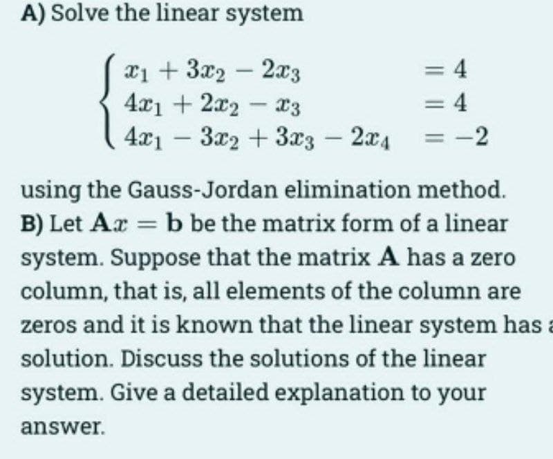 A) Solve the linear system
x13x22x3
4x12x2x3
4x13x2 + 3x3 - 2x4
= 4
= 4
-2
using the Gauss-Jordan elimination method.
B) Let Az = b be the matrix form of a linear
system. Suppose that the matrix A has a zero
column, that is, all elements of the column are
zeros and it is known that the linear system has a
solution. Discuss the solutions of the linear
system. Give a detailed explanation to your
answer.