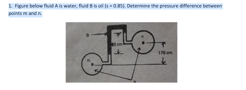 1. Figure below fluid A is water, fluid B is oil (s = 0.85). Determine the pressure difference between
points m and n.
8 cm
170 cm
