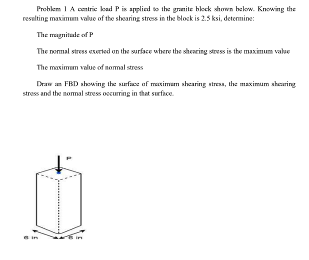 Problem 1 A centric load P is applied to the granite block shown below. Knowing the
resulting maximum value of the shearing stress in the block is 2.5 ksi, determine:
The magnitude of P
The normal stress exerted on the surface where the shearing stress is the maximum value
The maximum value of normal stress
Draw an FBD showing the surface of maximum shearing stress, the maximum shearing
stress and the normal stress occurring in that surface.
6 in
in
