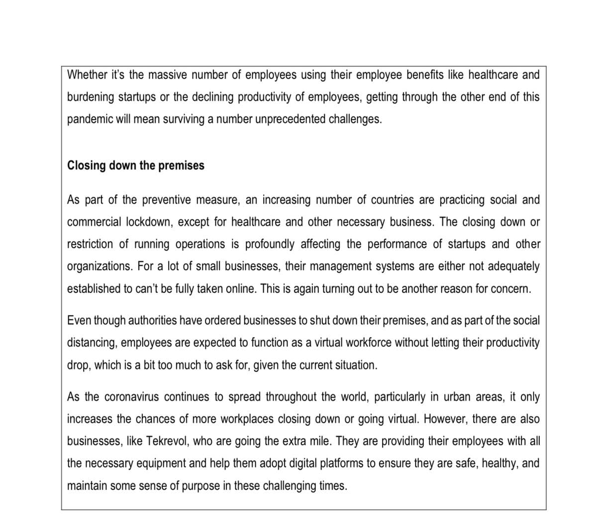 Whether it's the massive number of employees using their employee benefits like healthcare and
burdening startups or the declining productivity of employees, getting through the other end of this
pandemic will mean surviving a number unprecedented challenges.
Closing down the premises
As part of the preventive measure, an increasing number of countries are practicing social and
commercial lockdown, except for healthcare and other necessary business. The closing down or
restriction of running operations is profoundly affecting the performance of startups and other
organizations. For a lot of small businesses, their management systems are either not adequately
established to can't be fully taken online. This is again turning out to be another reason for concern.
Even though authorities have ordered businesses to shut down their premises, and as part of the social
distancing, employees are expected to function as a virtual workforce without letting their productivity
drop, which is a bit too much to ask for, given the current situation.
As the coronavirus continues to spread throughout the world, particularly in urban areas, it only
increases the chances of more workplaces closing down or going virtual. However, there are also
businesses, like Tekrevol, who are going the extra mile. They are providing their employees with all
the necessary equipment and help them adopt digital platforms to ensure they are safe, healthy, and
maintain some sense of purpose in these challenging times.
