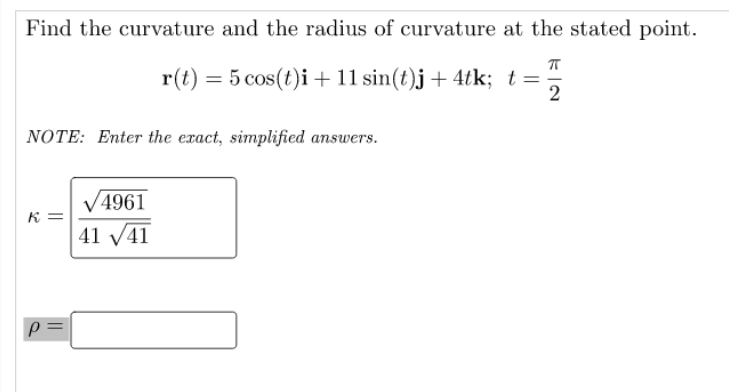 Find the curvature and the radius of curvature at the stated point.
r(t) = 5 cos(t)i +11 sin(t)j + 4tk; t=
NOTE: Enter the exact, simplified answers.
V4961
41 V41
K =
