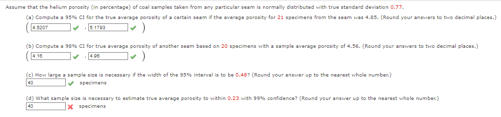 Assume that the helium porosity (in percentage) of coal samples taken from any particular seam is normally distributed with true standard deviation 0.77.
(a) Compute a 95% CI for the true average porosity of a certain seam if the average porosity for 21 specimens from the seam was 4.85. (Round your answers to two decimal places.)
4.5207
5.1793
(b) Compute a 98% CI for true average porosity of another seam based on 20 specimens with a sample average porosity of 4.56. (Round your answers to two decimal places.)
4.16
4.96
(c) How large a sample size is necessary if the width of the 95% interval is to be 0.48? (Round your answer up to the nearest whole number.)
40
specimens
(d) What sample size is necessary to estimate true average porosity to within 0.23 with 99% confidence? (Round your answer up to the nearest whole number.)
40
specimens
