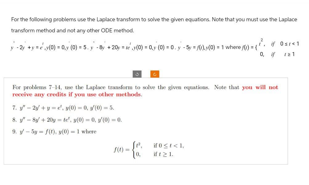 For the following problems use the Laplace transform to solve the given equations. Note that you must use the Laplace
transform method and not any other ODE method.
1
y 2y+y=e,y(0) = 0,y (0) = 5. y -8y + 20y = te,y(0) = 0,y (0) = 0. y - 5y = f(t), y(0) = 1 where f(t) = {
², if Ost<1
'
0, if t≥1
For problems 7-14, use the Laplace transform to solve the given equations. Note that you will not
receive any credits if you use other methods.
7. y"-2y+yet, y(0) = 0, y'(0) = 5.
8. y" -8y+20y=te, y(0) = 0, y'(0) = 0.
9. y' 5y = f(t), y(0)
= 1 where
if 0<t<1,
f(t) =
if t≥ 1.