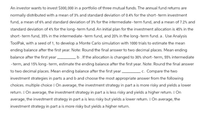 An investor wants to invest $300,000 in a portfolio of three mutual funds. The annual fund returns are
normally distributed with a mean of 3% and standard deviation of 0.4% for the short-term investment
fund, a mean of 6% and standard deviation of 3% for the intermediate-term fund, and a mean of 7.2% and
standard deviation of 4% for the long-term fund. An initial plan for the investment allocation is 45% in the
short-term fund, 35% in the intermediate-term fund, and 20% in the long-term fund. a. Use Analysis
ToolPak, with a seed of 1, to develop a Monte Carlo simulation with 1000 trials to estimate the mean
ending balance after the first year. Note: Round the final answer to two decimal places. Mean ending
balance after the first year b .If the allocation is changed to 30% short-term, 55% intermediate
-term, and 15% long-term, estimate the ending balance after the first year. Note: Round the final answer
to two decimal places. Mean ending balance after the first year c. Compare the two
investment strategies in parts a and b and choose the most appropriate answer from the following
choices. multiple choice On average, the investment strategy in part a is more risky and yields a lower
return. On average, the investment strategy in part a is less risky and yields a higher return. On
average, the investment strategy in part a is less risky but yields a lower return. On average, the
investment strategy in part a is more risky but yields a higher return.