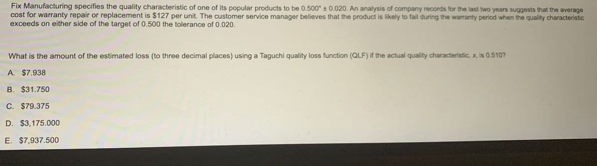 Fix Manufacturing specifies the quality characteristic of one of its popular products to be 0.500" ± 0.020. An analysis of company records for the last two years suggests that the average
cost for warranty repair or replacement is $127 per unit. The customer service manager believes that the product is likely to fail during the warranty period when the quality characteristic
exceeds on either side of the target of 0.500 the tolerance of 0.020.
What is the amount of the estimated loss (to three decimal places) using a Taguchi quality loss function (QLF) if the actual quality characteristic, x, is 0.510?
A. $7.938
B. $31.750
C. $79.375
D. $3,175.000
E. $7,937.500