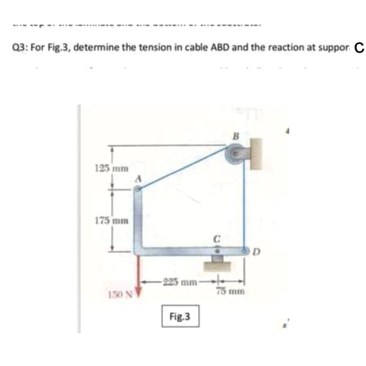 Q3: For Fig.3, determine the tension in cable ABD and the reaction at suppor C
125 mm
175 mm
-225 mm-
150 N
75 mm
Fig.3
