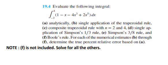 19.4 Evaluate the following integral:
La-x-
x – 4x² + 2x°) dx
(a) analytically, (b) single application of the trapezoidal rule,
(c) composite trapezoidal rule with n=2 and 4, (d) single ap-
plication of Simpson's 1/3 rule, (e) Simpson's 3/8 rule, and
() Boole's rule. For each of the numerical estimates (b) through
(f), determine the true percent relative error based on (a).
NOTE : (f) is not included. Solve for all the others.
