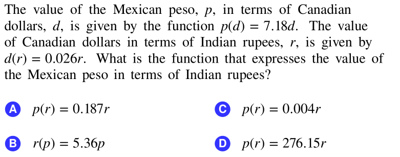 The value of the Mexican peso, p, in terms of Canadian
dollars, d, is given by the function p(d) = 7.18d. The value
of Canadian dollars in terms of Indian rupees, r, is given by
d(r) = 0.026r. What is the function that expresses the value of
the Mexican peso in terms of Indian rupees?
A p(r) = 0.187r
C p(r) = 0.004r
%3D
B
r(p) = 5.36p
D p(r) = 276.15r
