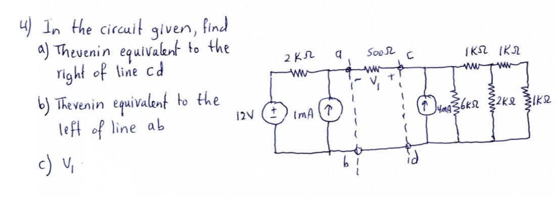 4) In the circuit find
given,
a) Theuenin equivalent to the
right of line cd
b) Thevenin equivalent to the
left of line ab
2 KN
Soo2
IKSL IKN
ww
12V
ImA
c) V,
