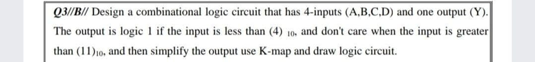 Q3//B// Design a combinational logic circuit that has 4-inputs (A,B,C,D) and one output (Y).
The output is logic 1 if the input is less than (4) 10, and don't care when the input is greater
than (11)10, and then simplify the output use K-map and draw logic circuit.
