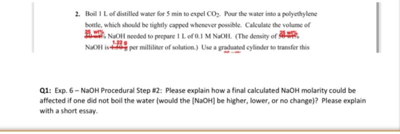 2. Boil 1 Lof distilled water for 5 min to expel CO2. Pour the water into a polyethylene
bottle, which should be tightly capped whenever possible. Calculate the volume of
. NAOH needed to prepare 1 L of 0.1 M NAOH. (The o
1.22
NaOH is per milliliter of solution.) Use a graduated cylinder to transfer this
density of &-
