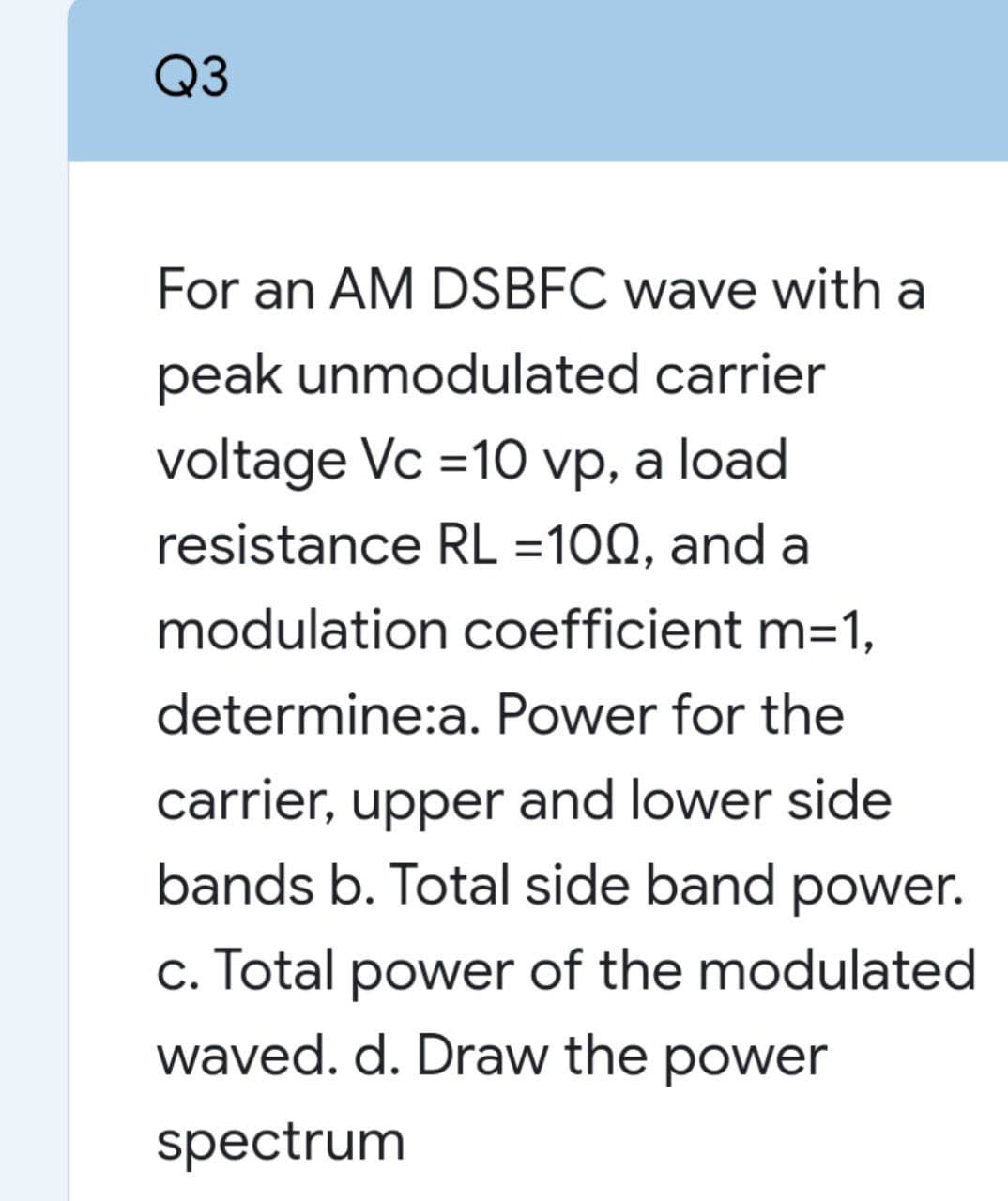 Q3
For an AM DSBFC wave with a
peak unmodulated carrier
voltage Vc =10 vp, a load
resistance RL =100, and a
modulation coefficient m=1,
determine:a. Power for the
carrier, upper and lower side
bands b. Total side band power.
c. Total power of the modulated
waved. d. Draw the power
spectrum
