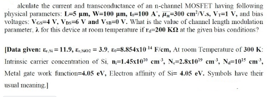 alculate the current and transconductance of an n-channel MOSFET having following
physical parameters: L=5 µm, W=100 um, to=100 A', µ„=300 cm²/V.s, Vr=1 V, and bias
voltages: Ves=4 V, VDs=6 V and Vsp=0 v. What is the value of channel length modulation
parameter, 2. for this device at room temperature if ra=200 KQ at the given bias conditions?
[Data given: &, si = 11.9, ɛ, sio2 = 3.9, E=8.854x10 14 F/em, At room Temperature of 300 K:
Intrinsic carrier concentration of Si, n=1.45x1010 cm, N=2.8x1019 cm*, Na=1015 cm',
Metal gate work function=4.05 eV, Electron affinity of Si= 4.05 eV. Symbols have their
usual meaning.
