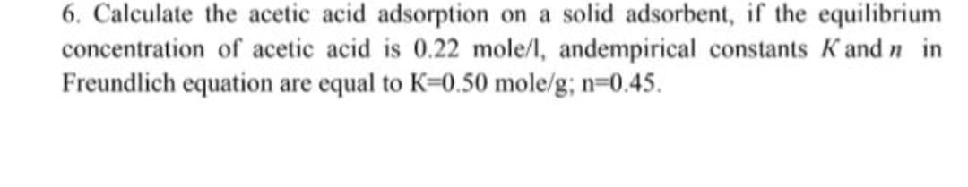 6. Calculate the acetic acid adsorption on a solid adsorbent, if the equilibrium
concentration of acetic acid is 0.22 mole/l, andempirical constants K and n in
Freundlich equation are equal to K=0.50 mole/g; n-0.45.
